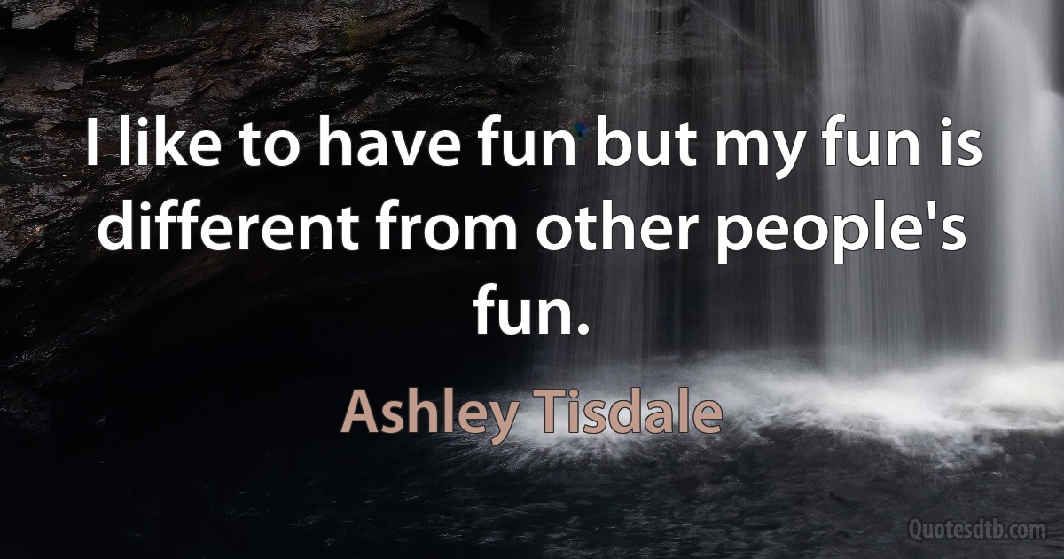 I like to have fun but my fun is different from other people's fun. (Ashley Tisdale)