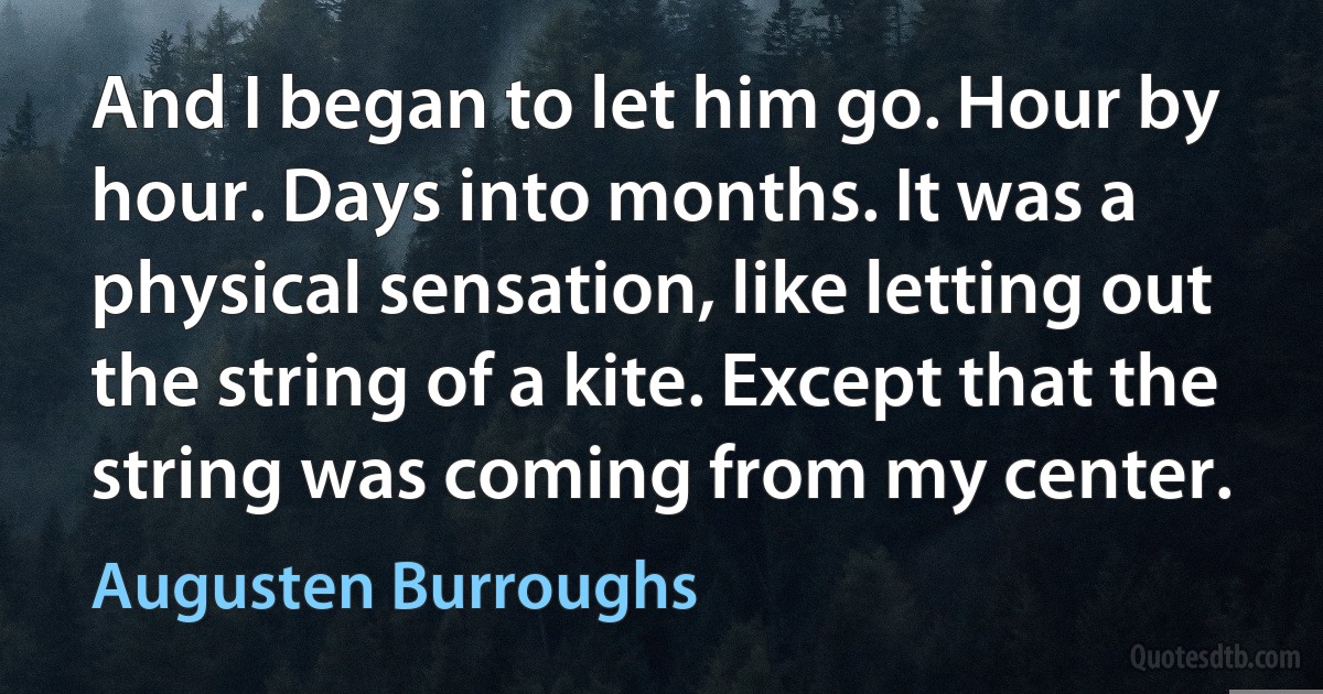 And I began to let him go. Hour by hour. Days into months. It was a physical sensation, like letting out the string of a kite. Except that the string was coming from my center. (Augusten Burroughs)