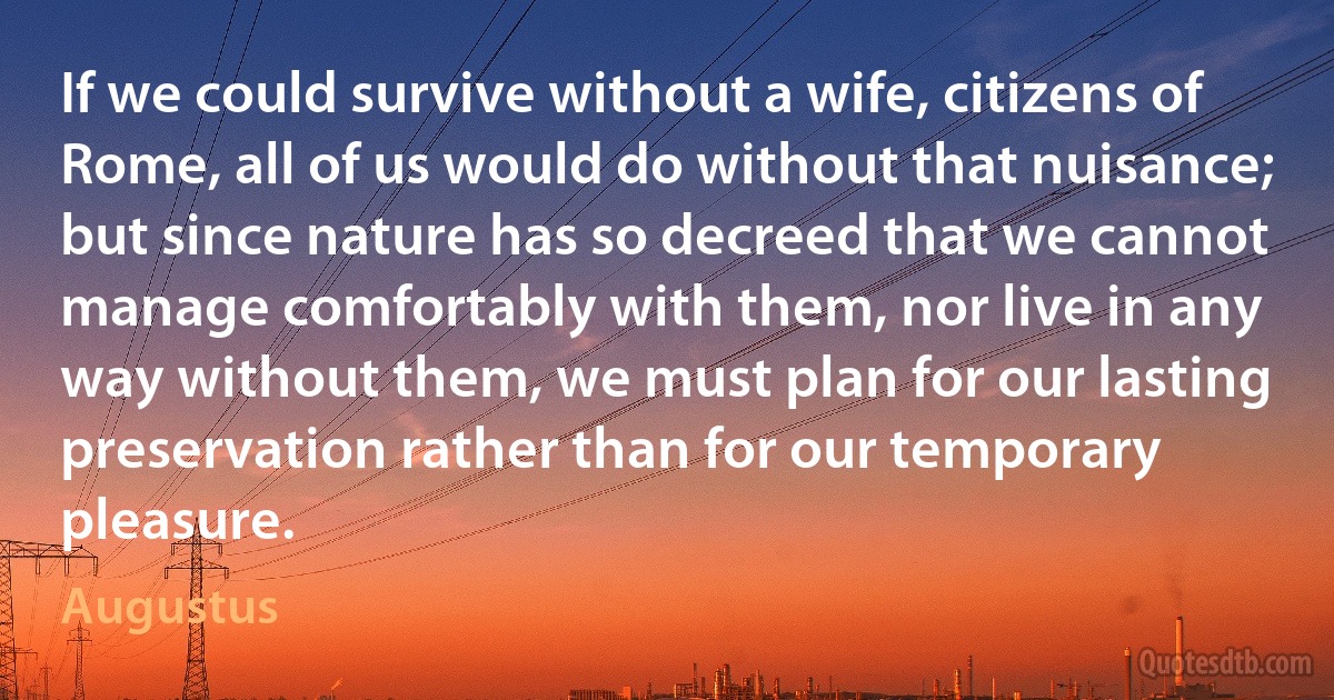 If we could survive without a wife, citizens of Rome, all of us would do without that nuisance; but since nature has so decreed that we cannot manage comfortably with them, nor live in any way without them, we must plan for our lasting preservation rather than for our temporary pleasure. (Augustus)