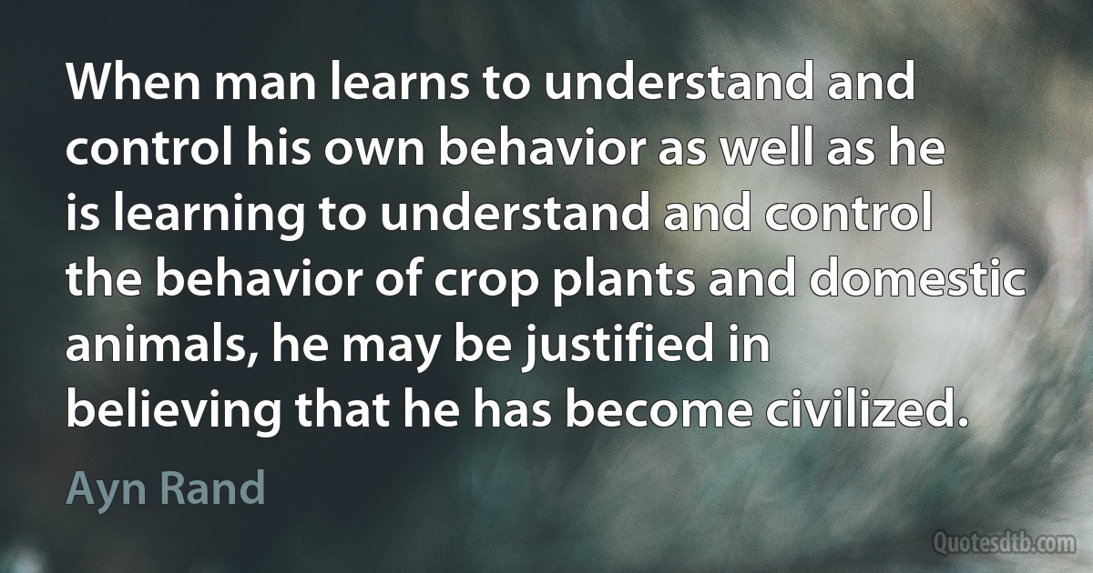 When man learns to understand and control his own behavior as well as he is learning to understand and control the behavior of crop plants and domestic animals, he may be justified in believing that he has become civilized. (Ayn Rand)