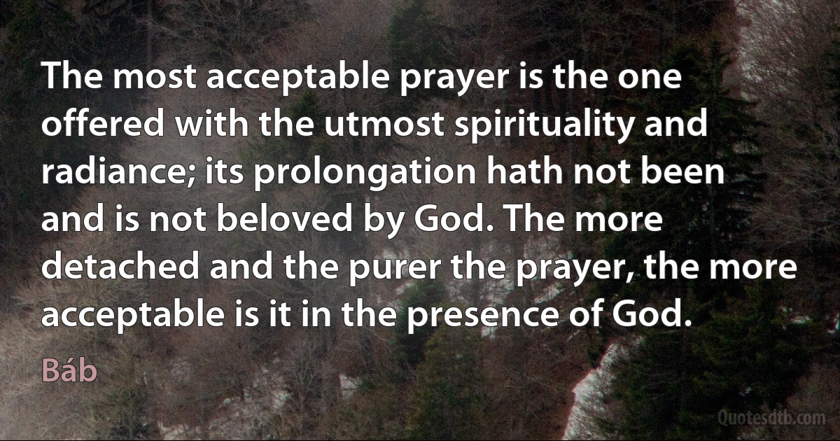 The most acceptable prayer is the one offered with the utmost spirituality and radiance; its prolongation hath not been and is not beloved by God. The more detached and the purer the prayer, the more acceptable is it in the presence of God. (Báb)