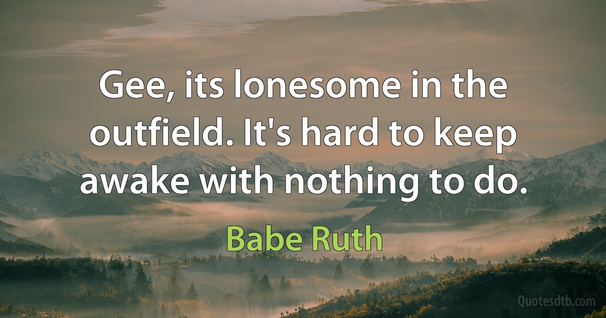 Gee, its lonesome in the outfield. It's hard to keep awake with nothing to do. (Babe Ruth)