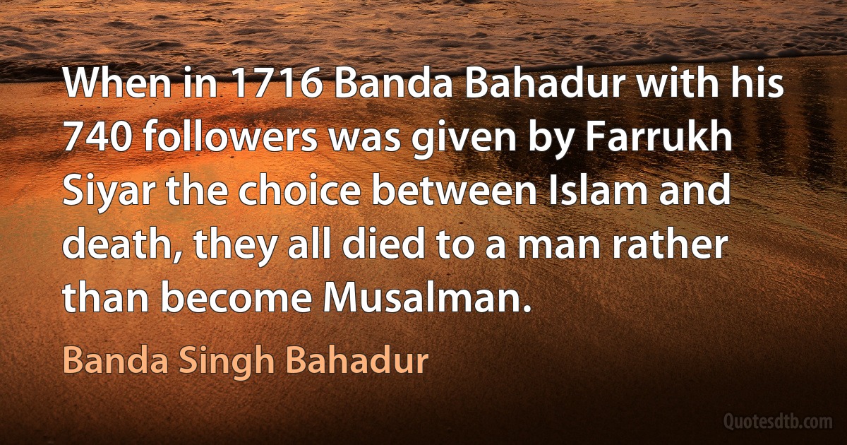 When in 1716 Banda Bahadur with his 740 followers was given by Farrukh Siyar the choice between Islam and death, they all died to a man rather than become Musalman. (Banda Singh Bahadur)