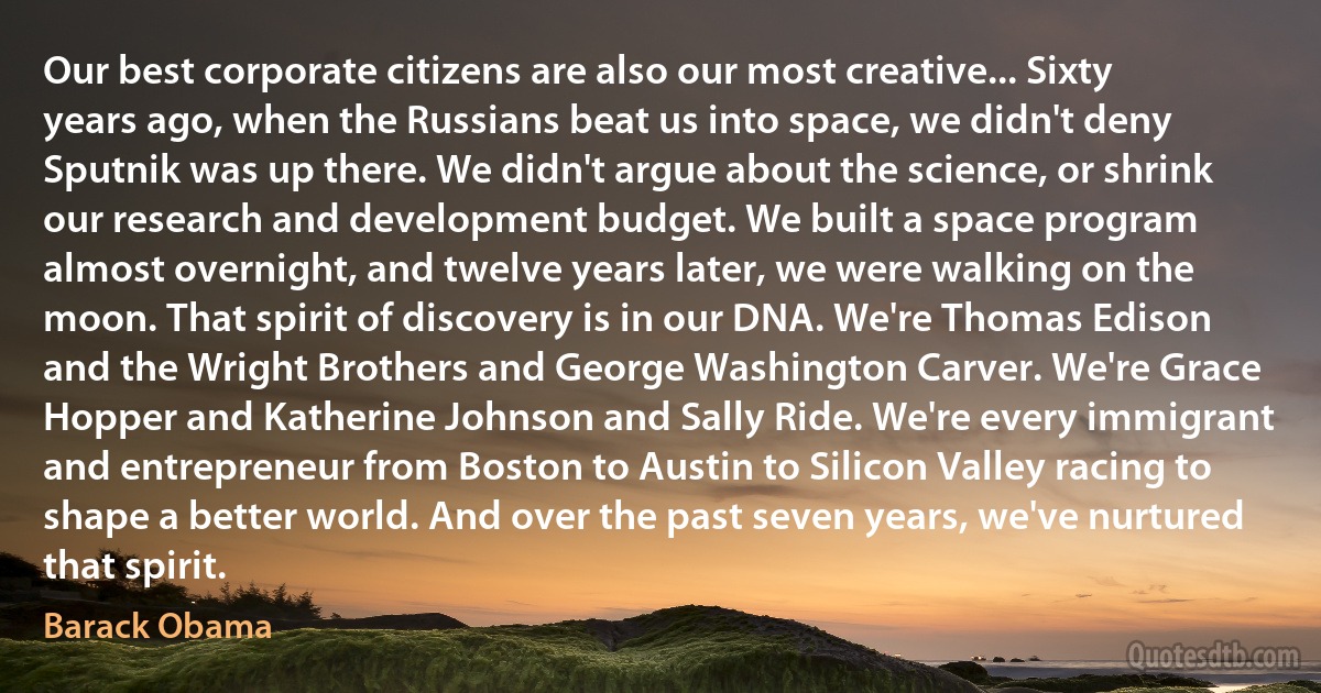 Our best corporate citizens are also our most creative... Sixty years ago, when the Russians beat us into space, we didn't deny Sputnik was up there. We didn't argue about the science, or shrink our research and development budget. We built a space program almost overnight, and twelve years later, we were walking on the moon. That spirit of discovery is in our DNA. We're Thomas Edison and the Wright Brothers and George Washington Carver. We're Grace Hopper and Katherine Johnson and Sally Ride. We're every immigrant and entrepreneur from Boston to Austin to Silicon Valley racing to shape a better world. And over the past seven years, we've nurtured that spirit. (Barack Obama)