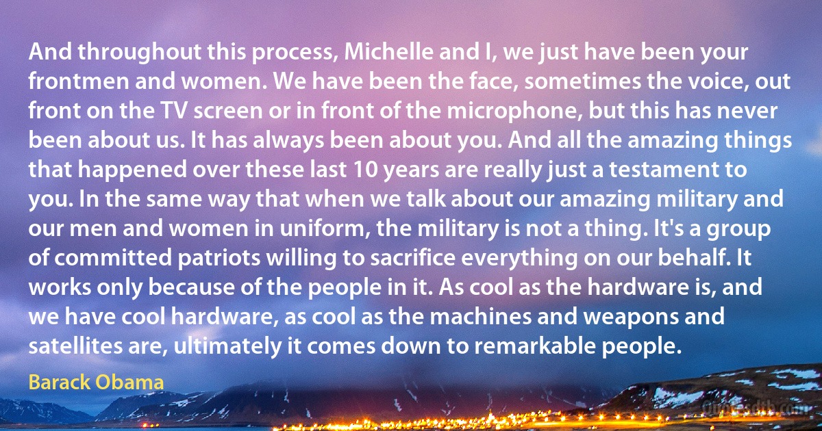 And throughout this process, Michelle and I, we just have been your frontmen and women. We have been the face, sometimes the voice, out front on the TV screen or in front of the microphone, but this has never been about us. It has always been about you. And all the amazing things that happened over these last 10 years are really just a testament to you. In the same way that when we talk about our amazing military and our men and women in uniform, the military is not a thing. It's a group of committed patriots willing to sacrifice everything on our behalf. It works only because of the people in it. As cool as the hardware is, and we have cool hardware, as cool as the machines and weapons and satellites are, ultimately it comes down to remarkable people. (Barack Obama)