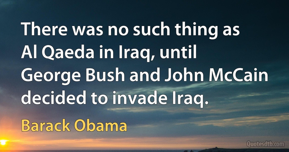 There was no such thing as Al Qaeda in Iraq, until George Bush and John McCain decided to invade Iraq. (Barack Obama)