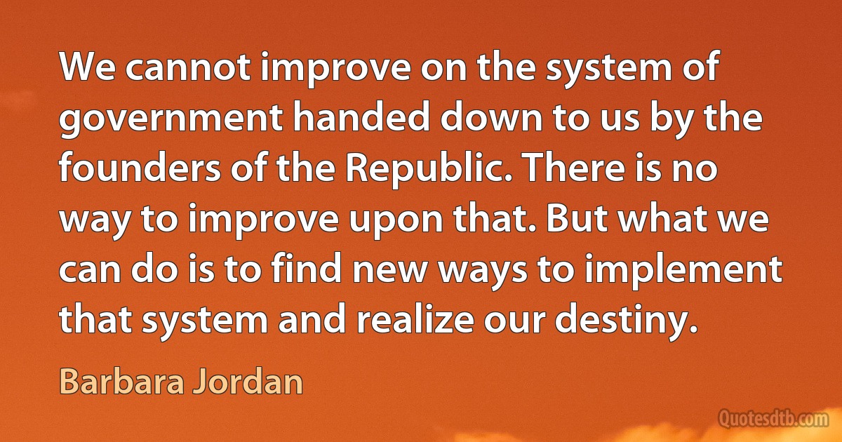 We cannot improve on the system of government handed down to us by the founders of the Republic. There is no way to improve upon that. But what we can do is to find new ways to implement that system and realize our destiny. (Barbara Jordan)