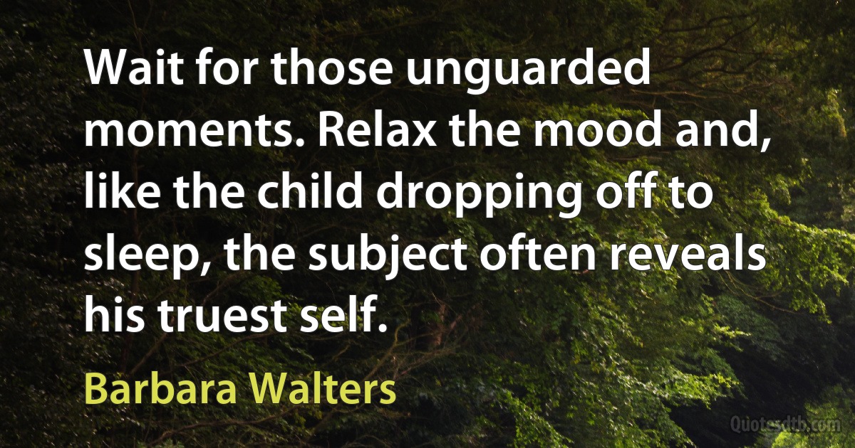 Wait for those unguarded moments. Relax the mood and, like the child dropping off to sleep, the subject often reveals his truest self. (Barbara Walters)