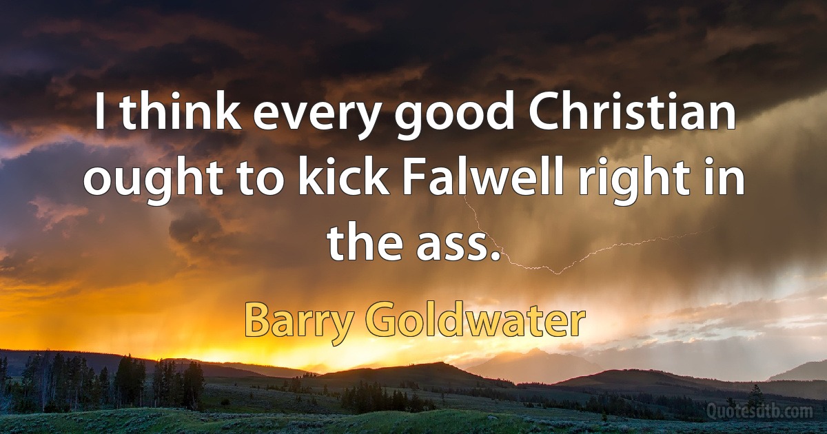 I think every good Christian ought to kick Falwell right in the ass. (Barry Goldwater)