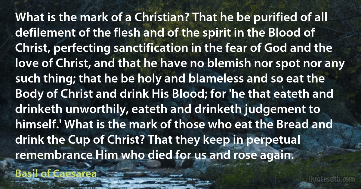 What is the mark of a Christian? That he be purified of all defilement of the flesh and of the spirit in the Blood of Christ, perfecting sanctification in the fear of God and the love of Christ, and that he have no blemish nor spot nor any such thing; that he be holy and blameless and so eat the Body of Christ and drink His Blood; for 'he that eateth and drinketh unworthily, eateth and drinketh judgement to himself.' What is the mark of those who eat the Bread and drink the Cup of Christ? That they keep in perpetual remembrance Him who died for us and rose again. (Basil of Caesarea)