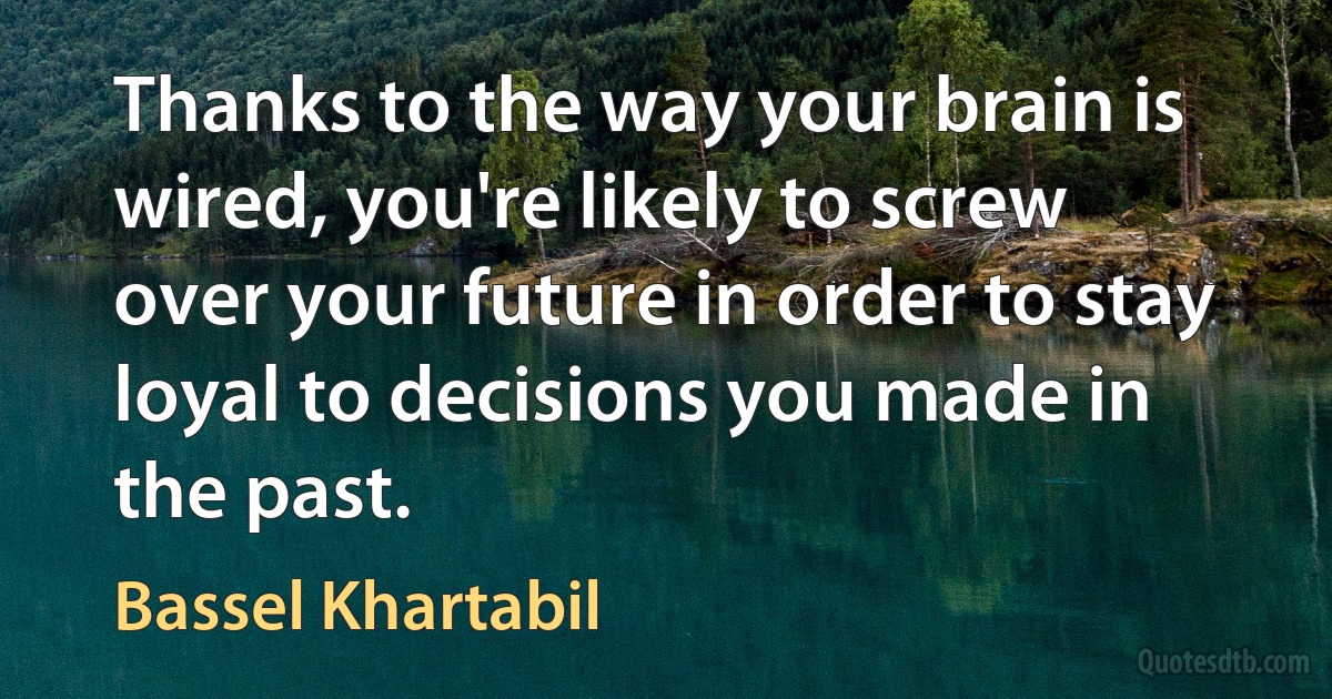 Thanks to the way your brain is wired, you're likely to screw over your future in order to stay loyal to decisions you made in the past. (Bassel Khartabil)