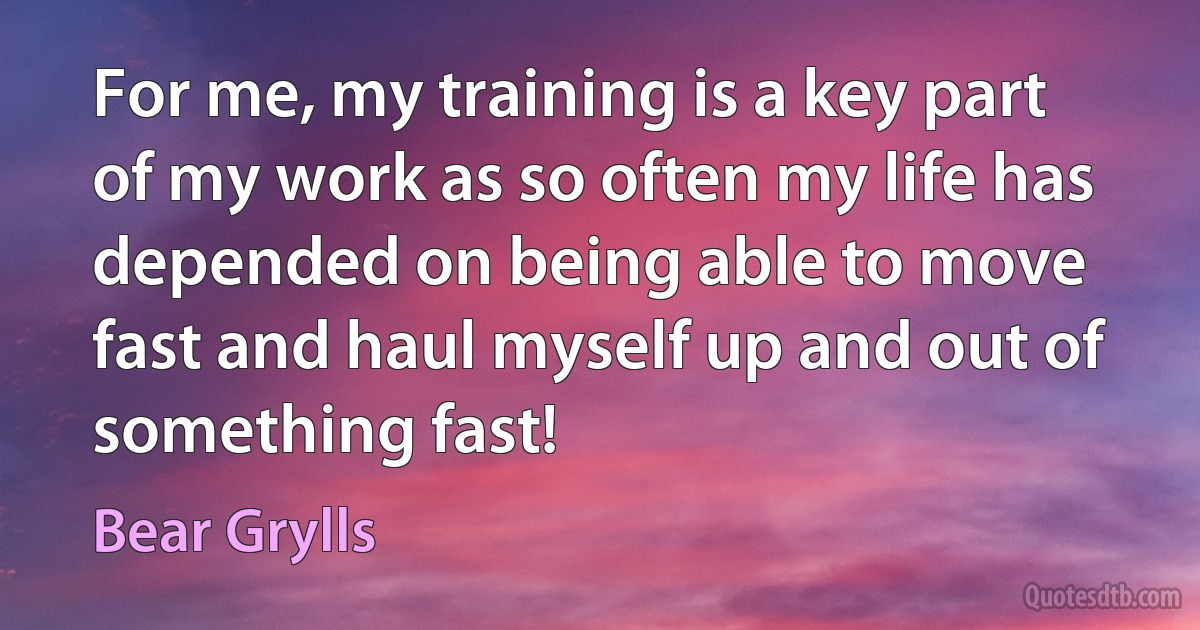 For me, my training is a key part of my work as so often my life has depended on being able to move fast and haul myself up and out of something fast! (Bear Grylls)