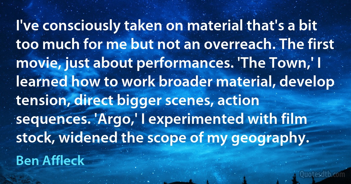 I've consciously taken on material that's a bit too much for me but not an overreach. The first movie, just about performances. 'The Town,' I learned how to work broader material, develop tension, direct bigger scenes, action sequences. 'Argo,' I experimented with film stock, widened the scope of my geography. (Ben Affleck)