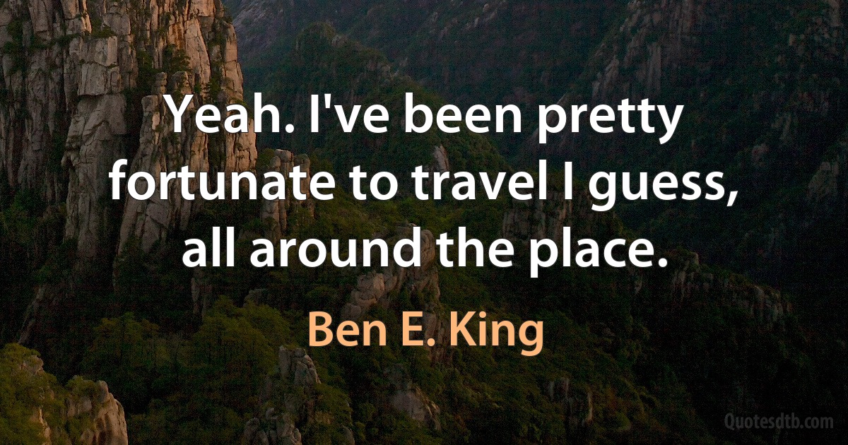 Yeah. I've been pretty fortunate to travel I guess, all around the place. (Ben E. King)