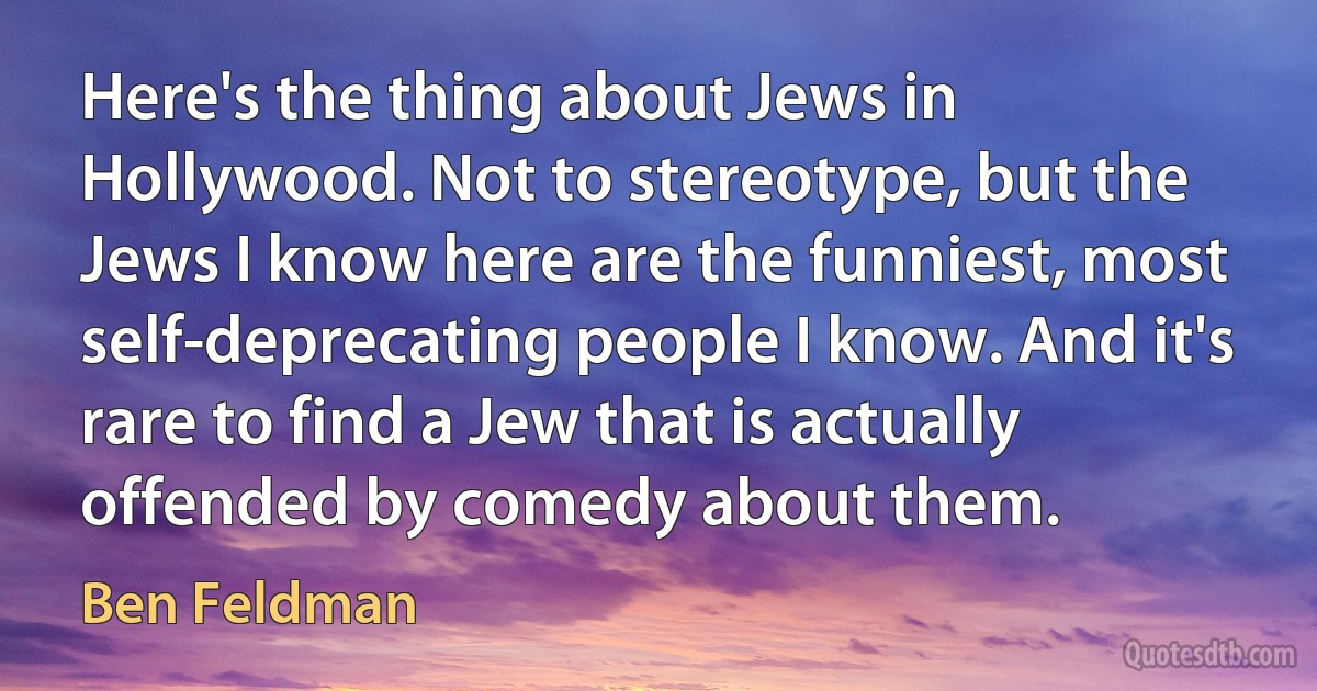 Here's the thing about Jews in Hollywood. Not to stereotype, but the Jews I know here are the funniest, most self-deprecating people I know. And it's rare to find a Jew that is actually offended by comedy about them. (Ben Feldman)