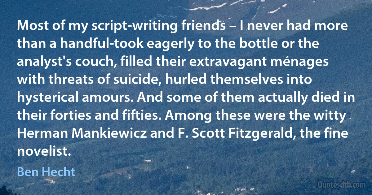 Most of my script-writing friends – I never had more than a handful-took eagerly to the bottle or the analyst's couch, filled their extravagant ménages with threats of suicide, hurled themselves into hysterical amours. And some of them actually died in their forties and fifties. Among these were the witty Herman Mankiewicz and F. Scott Fitzgerald, the fine novelist. (Ben Hecht)