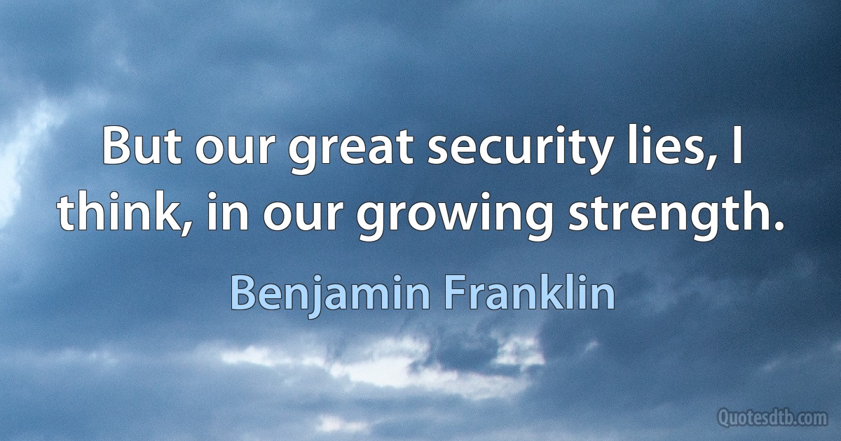 But our great security lies, I think, in our growing strength. (Benjamin Franklin)