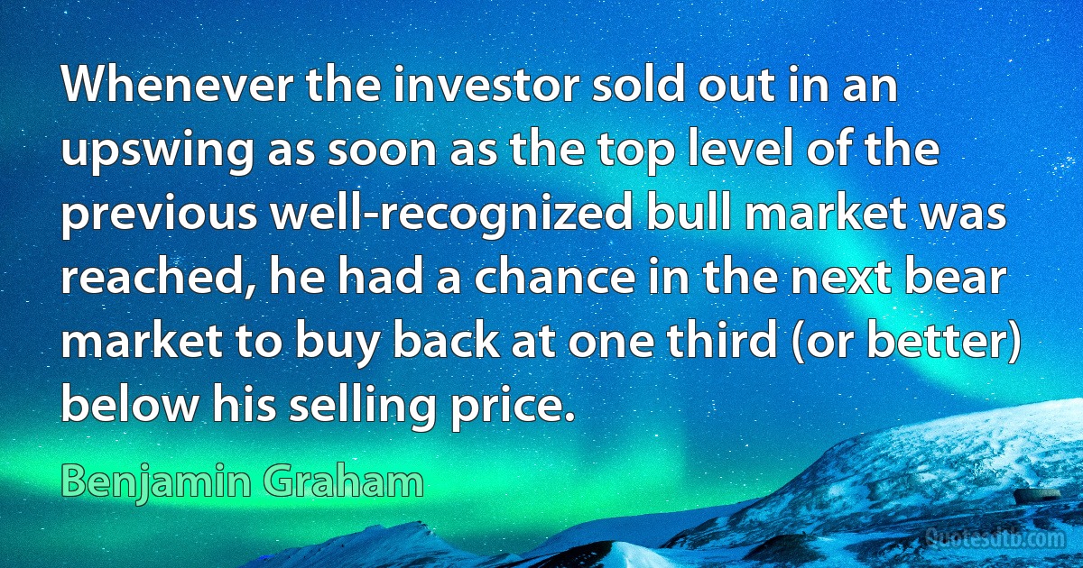 Whenever the investor sold out in an upswing as soon as the top level of the previous well-recognized bull market was reached, he had a chance in the next bear market to buy back at one third (or better) below his selling price. (Benjamin Graham)