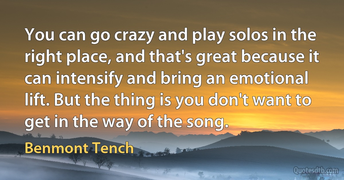 You can go crazy and play solos in the right place, and that's great because it can intensify and bring an emotional lift. But the thing is you don't want to get in the way of the song. (Benmont Tench)