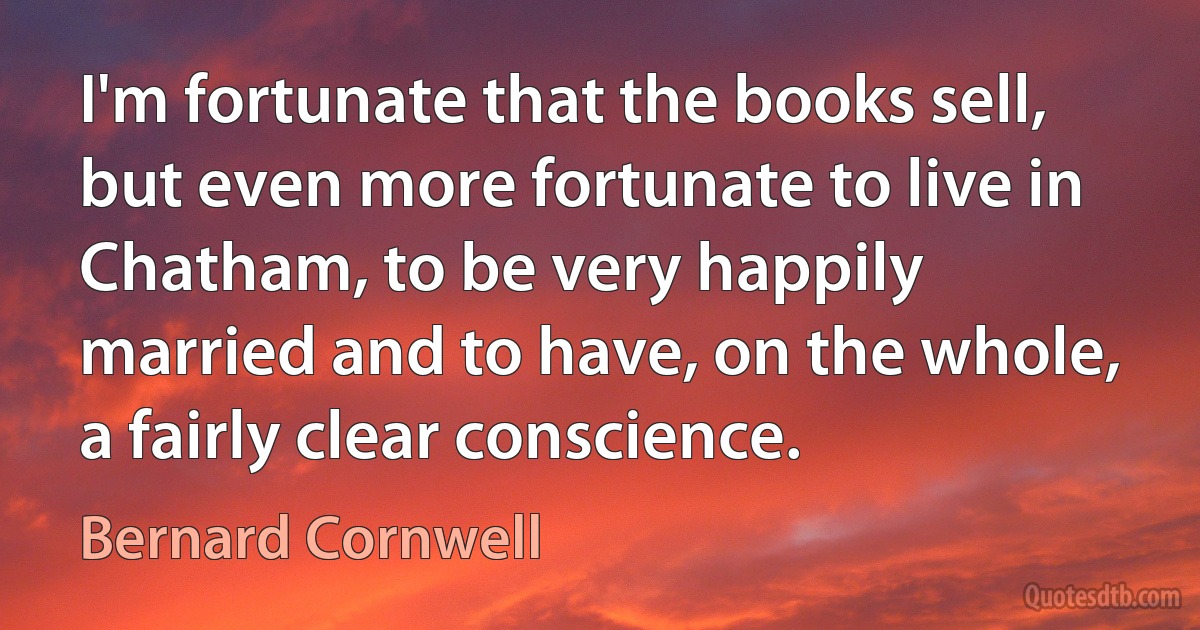 I'm fortunate that the books sell, but even more fortunate to live in Chatham, to be very happily married and to have, on the whole, a fairly clear conscience. (Bernard Cornwell)