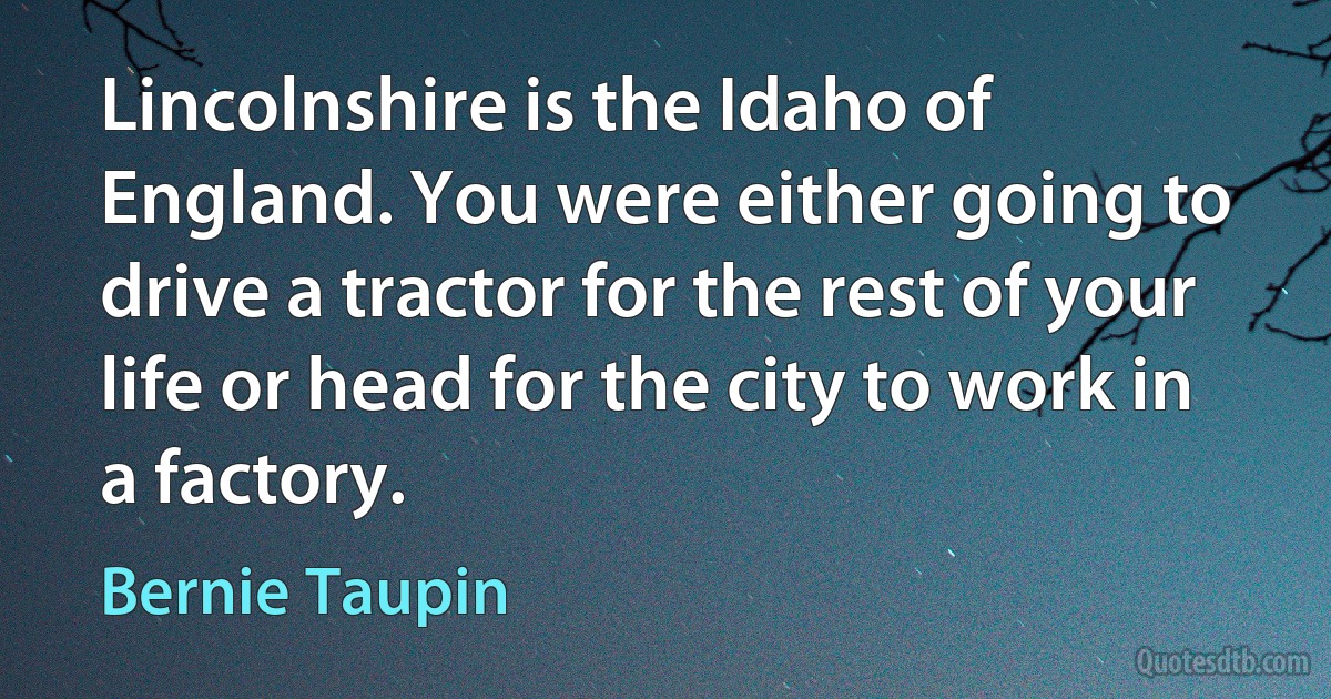 Lincolnshire is the Idaho of England. You were either going to drive a tractor for the rest of your life or head for the city to work in a factory. (Bernie Taupin)