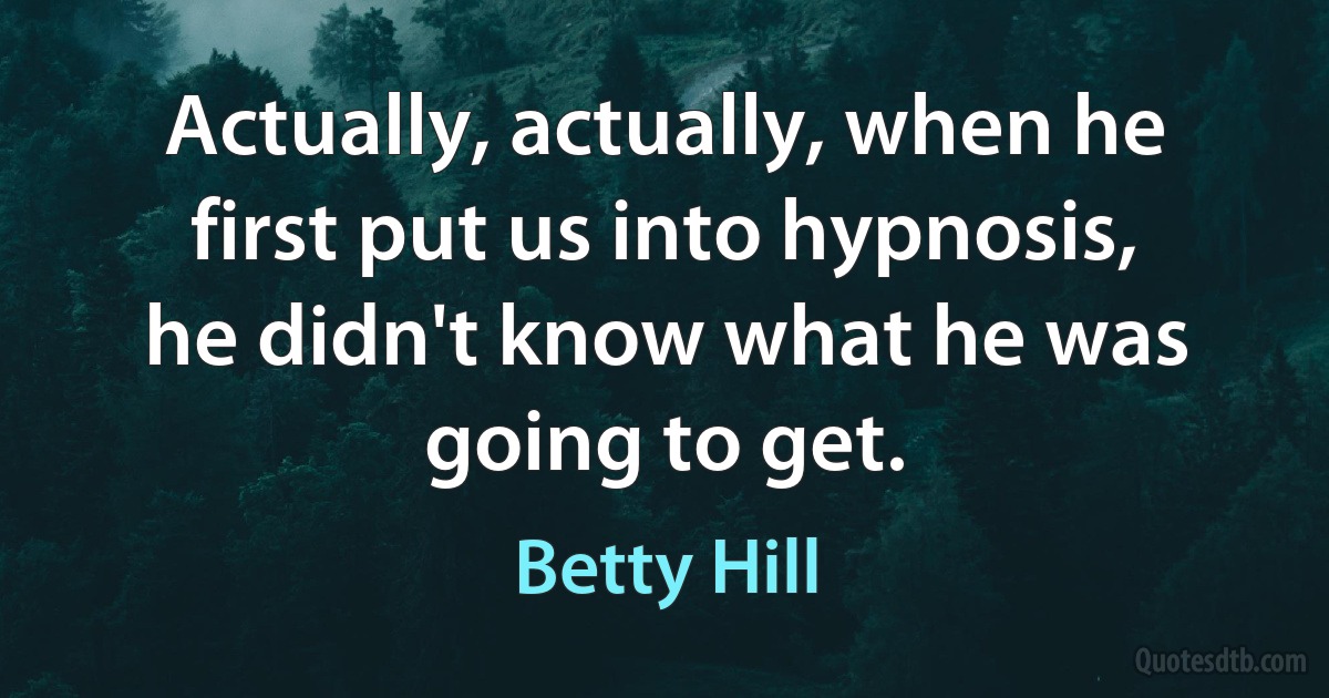 Actually, actually, when he first put us into hypnosis, he didn't know what he was going to get. (Betty Hill)