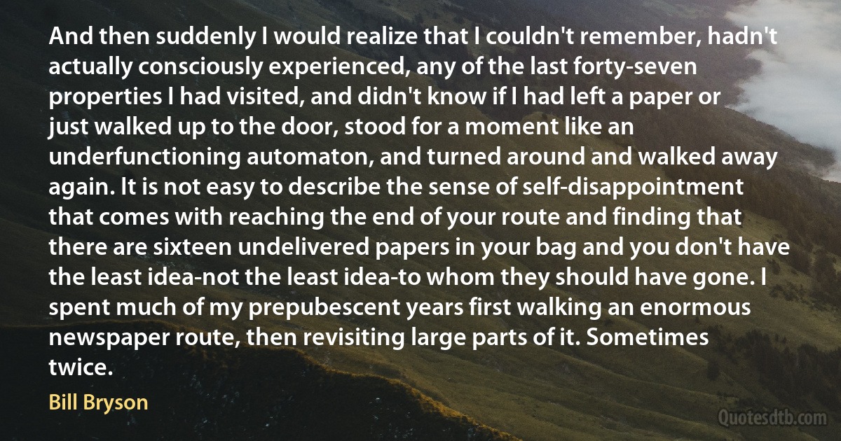 And then suddenly I would realize that I couldn't remember, hadn't actually consciously experienced, any of the last forty-seven properties I had visited, and didn't know if I had left a paper or just walked up to the door, stood for a moment like an underfunctioning automaton, and turned around and walked away again. It is not easy to describe the sense of self-disappointment that comes with reaching the end of your route and finding that there are sixteen undelivered papers in your bag and you don't have the least idea-not the least idea-to whom they should have gone. I spent much of my prepubescent years first walking an enormous newspaper route, then revisiting large parts of it. Sometimes twice. (Bill Bryson)