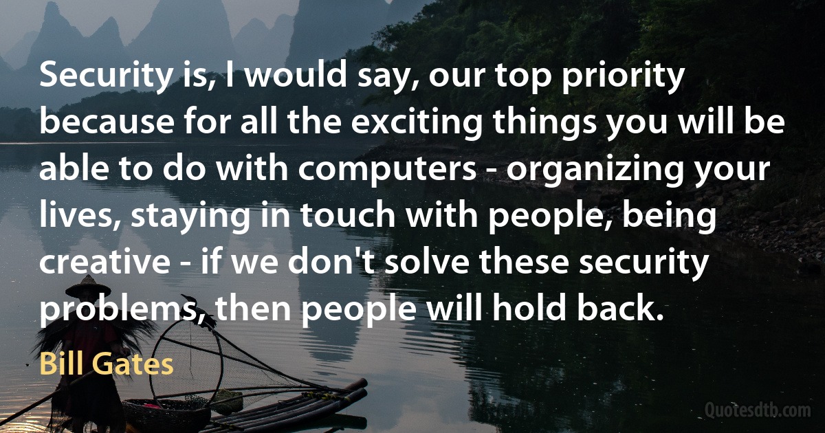 Security is, I would say, our top priority because for all the exciting things you will be able to do with computers - organizing your lives, staying in touch with people, being creative - if we don't solve these security problems, then people will hold back. (Bill Gates)