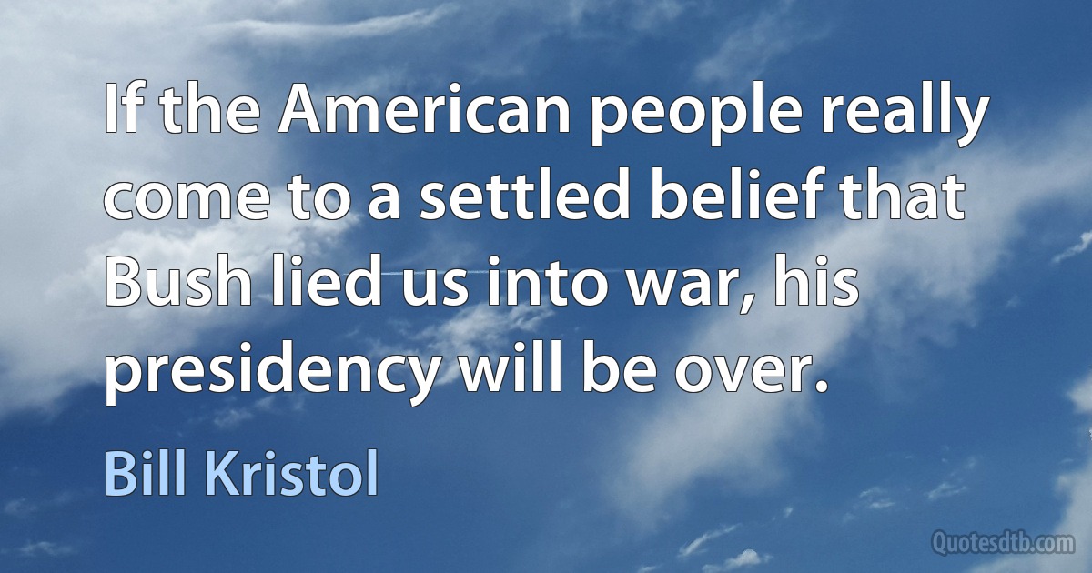 If the American people really come to a settled belief that Bush lied us into war, his presidency will be over. (Bill Kristol)