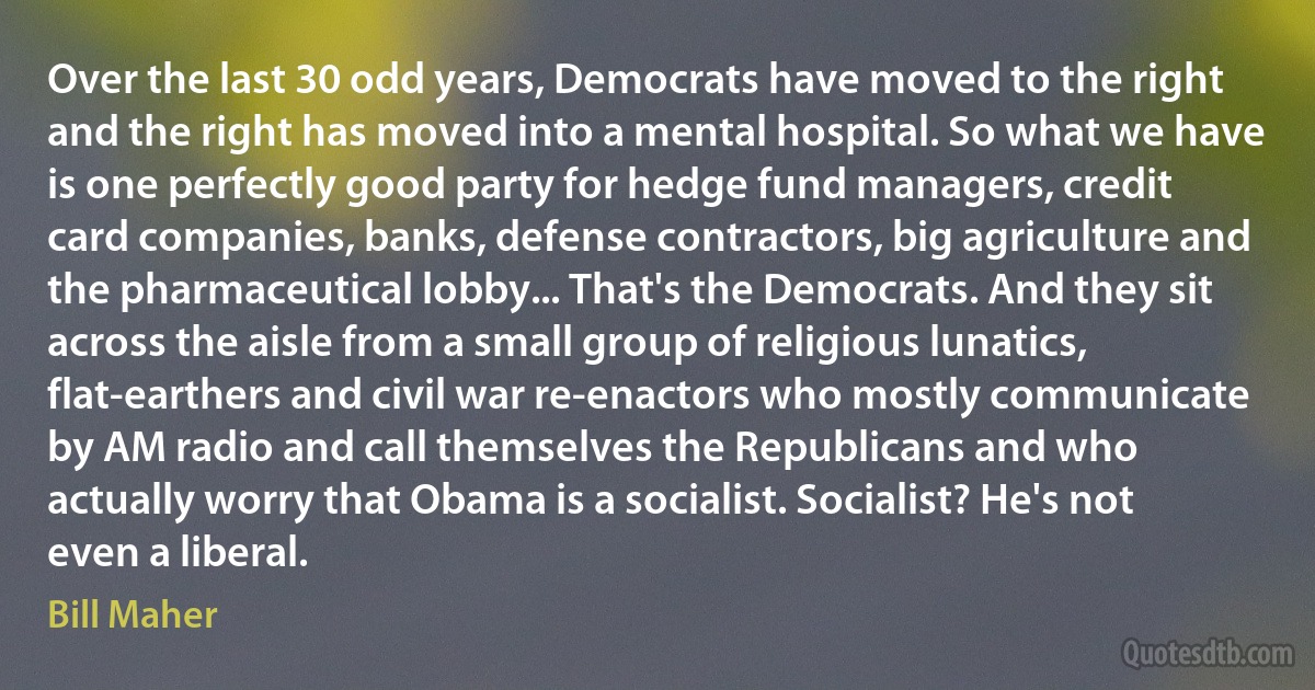 Over the last 30 odd years, Democrats have moved to the right and the right has moved into a mental hospital. So what we have is one perfectly good party for hedge fund managers, credit card companies, banks, defense contractors, big agriculture and the pharmaceutical lobby... That's the Democrats. And they sit across the aisle from a small group of religious lunatics, flat-earthers and civil war re-enactors who mostly communicate by AM radio and call themselves the Republicans and who actually worry that Obama is a socialist. Socialist? He's not even a liberal. (Bill Maher)