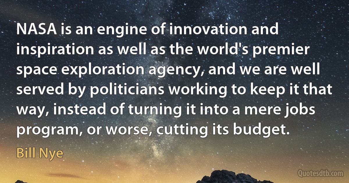 NASA is an engine of innovation and inspiration as well as the world's premier space exploration agency, and we are well served by politicians working to keep it that way, instead of turning it into a mere jobs program, or worse, cutting its budget. (Bill Nye)