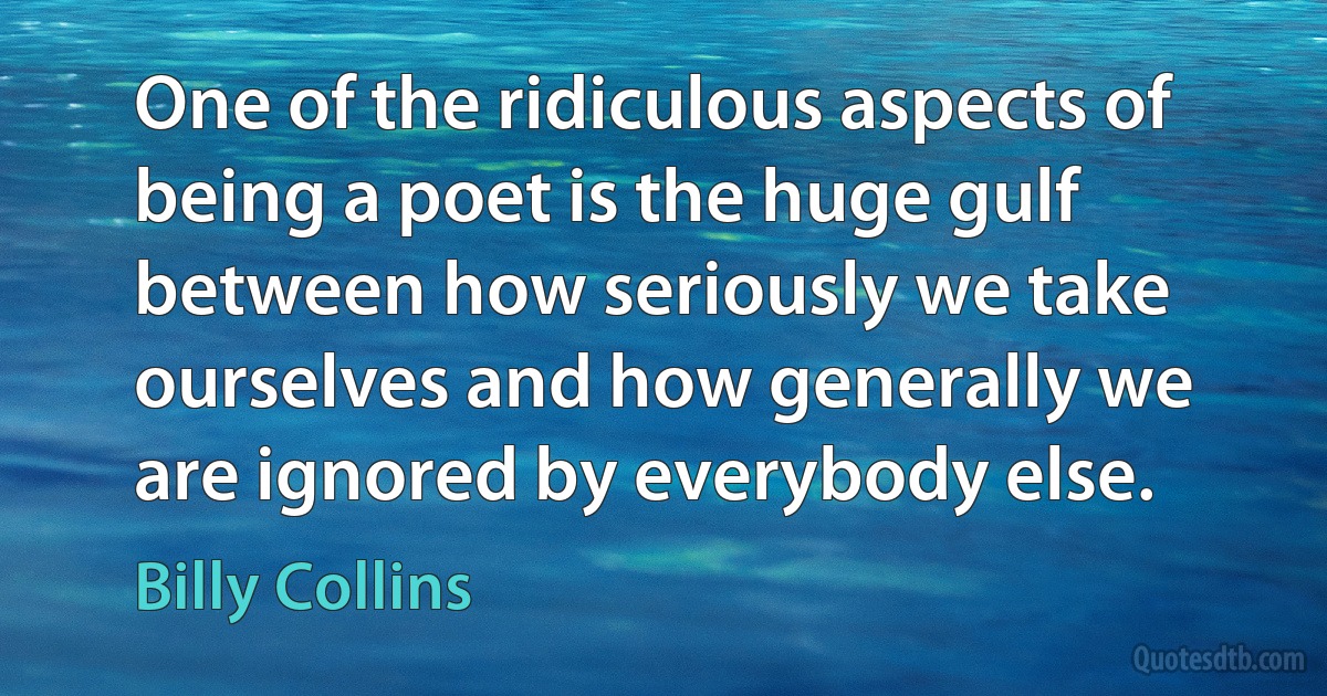 One of the ridiculous aspects of being a poet is the huge gulf between how seriously we take ourselves and how generally we are ignored by everybody else. (Billy Collins)