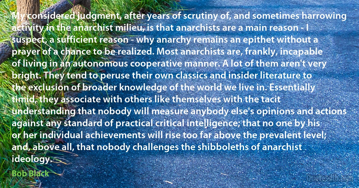 My considered judgment, after years of scrutiny of, and sometimes harrowing activity in the anarchist milieu, is that anarchists are a main reason - I suspect, a sufficient reason - why anarchy remains an epithet without a prayer of a chance to be realized. Most anarchists are, frankly, incapable of living in an autonomous cooperative manner. A lot of them aren't very bright. They tend to peruse their own classics and insider literature to the exclusion of broader knowledge of the world we live in. Essentially timid, they associate with others like themselves with the tacit understanding that nobody will measure anybody else's opinions and actions against any standard of practical critical intelligence; that no one by his or her individual achievements will rise too far above the prevalent level; and, above all, that nobody challenges the shibboleths of anarchist ideology. (Bob Black)