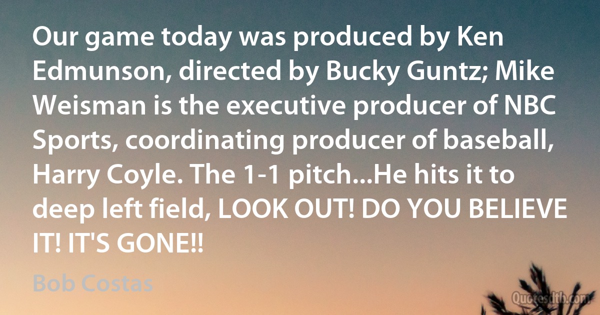 Our game today was produced by Ken Edmunson, directed by Bucky Guntz; Mike Weisman is the executive producer of NBC Sports, coordinating producer of baseball, Harry Coyle. The 1-1 pitch...He hits it to deep left field, LOOK OUT! DO YOU BELIEVE IT! IT'S GONE!! (Bob Costas)