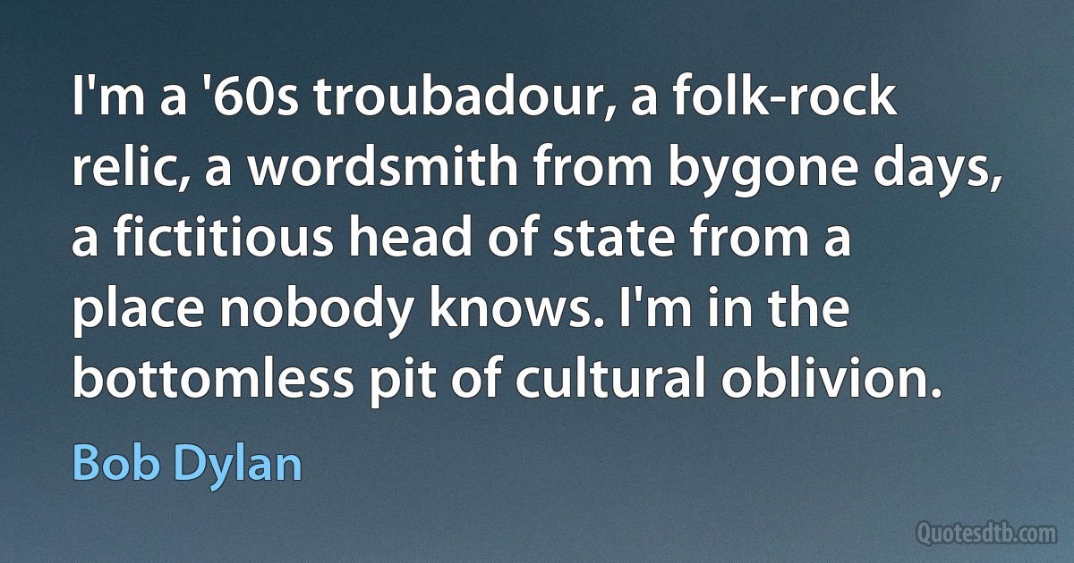 I'm a '60s troubadour, a folk-rock relic, a wordsmith from bygone days, a fictitious head of state from a place nobody knows. I'm in the bottomless pit of cultural oblivion. (Bob Dylan)