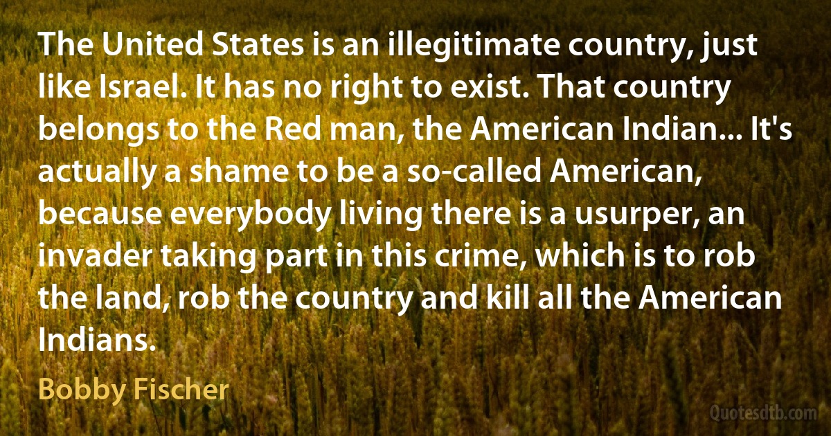 The United States is an illegitimate country, just like Israel. It has no right to exist. That country belongs to the Red man, the American Indian... It's actually a shame to be a so-called American, because everybody living there is a usurper, an invader taking part in this crime, which is to rob the land, rob the country and kill all the American Indians. (Bobby Fischer)