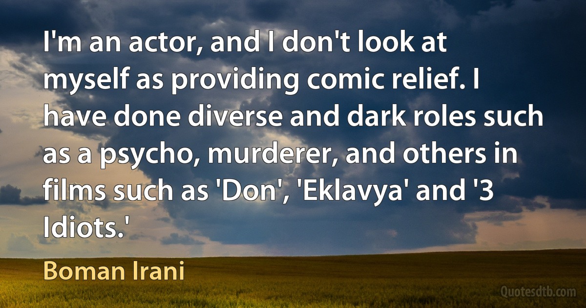 I'm an actor, and I don't look at myself as providing comic relief. I have done diverse and dark roles such as a psycho, murderer, and others in films such as 'Don', 'Eklavya' and '3 Idiots.' (Boman Irani)