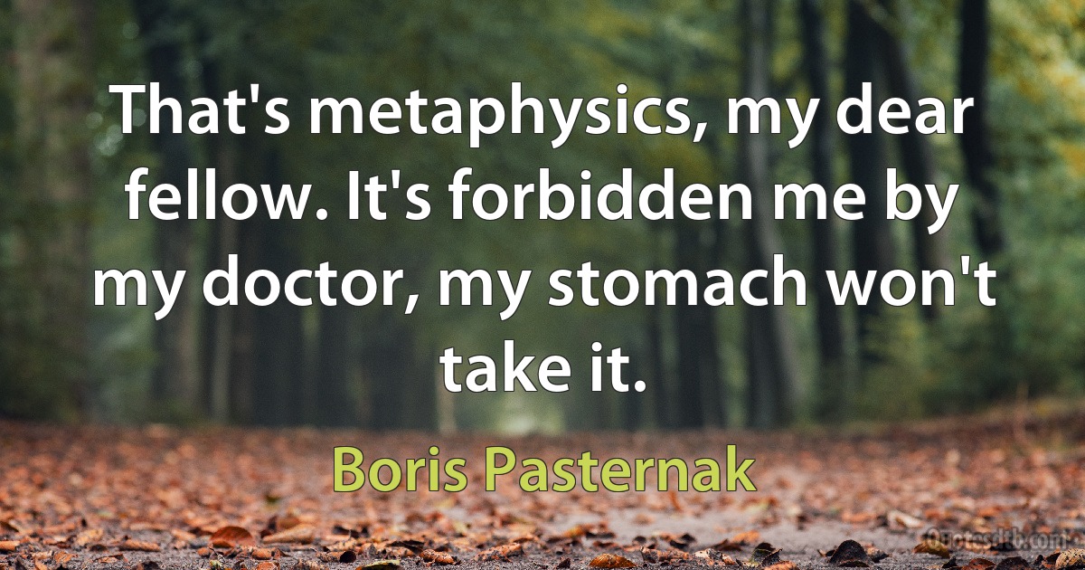 That's metaphysics, my dear fellow. It's forbidden me by my doctor, my stomach won't take it. (Boris Pasternak)