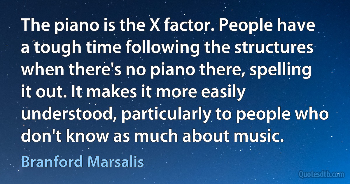 The piano is the X factor. People have a tough time following the structures when there's no piano there, spelling it out. It makes it more easily understood, particularly to people who don't know as much about music. (Branford Marsalis)