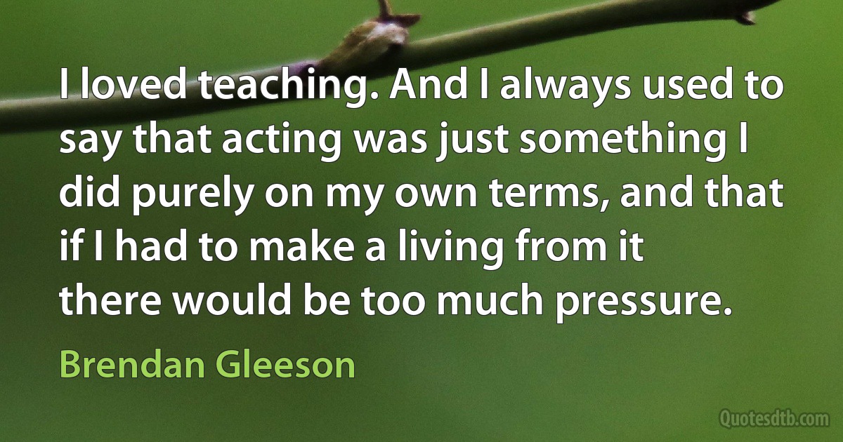 I loved teaching. And I always used to say that acting was just something I did purely on my own terms, and that if I had to make a living from it there would be too much pressure. (Brendan Gleeson)