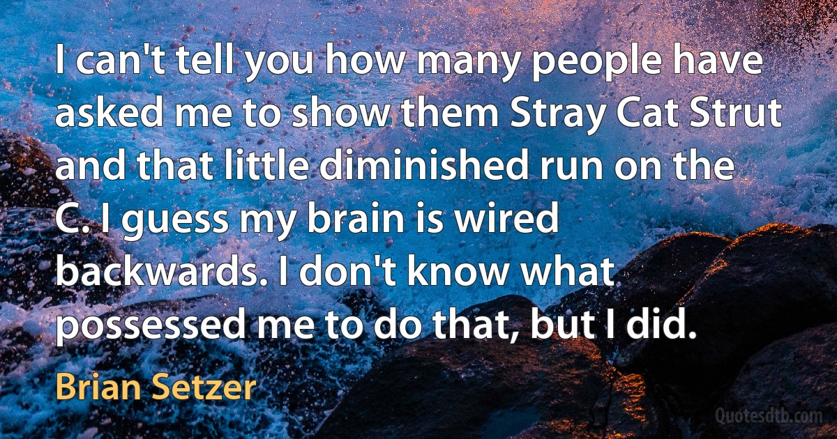 I can't tell you how many people have asked me to show them Stray Cat Strut and that little diminished run on the C. I guess my brain is wired backwards. I don't know what possessed me to do that, but I did. (Brian Setzer)