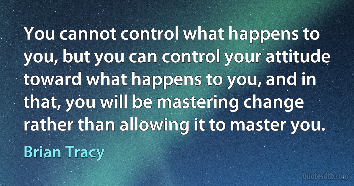 You cannot control what happens to you, but you can control your attitude toward what happens to you, and in that, you will be mastering change rather than allowing it to master you. (Brian Tracy)