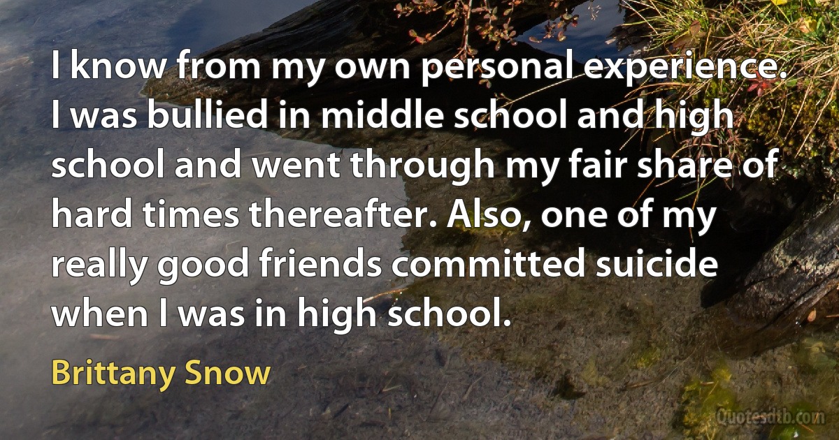 I know from my own personal experience. I was bullied in middle school and high school and went through my fair share of hard times thereafter. Also, one of my really good friends committed suicide when I was in high school. (Brittany Snow)