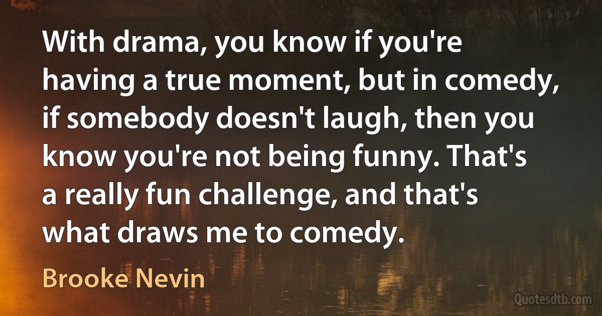 With drama, you know if you're having a true moment, but in comedy, if somebody doesn't laugh, then you know you're not being funny. That's a really fun challenge, and that's what draws me to comedy. (Brooke Nevin)