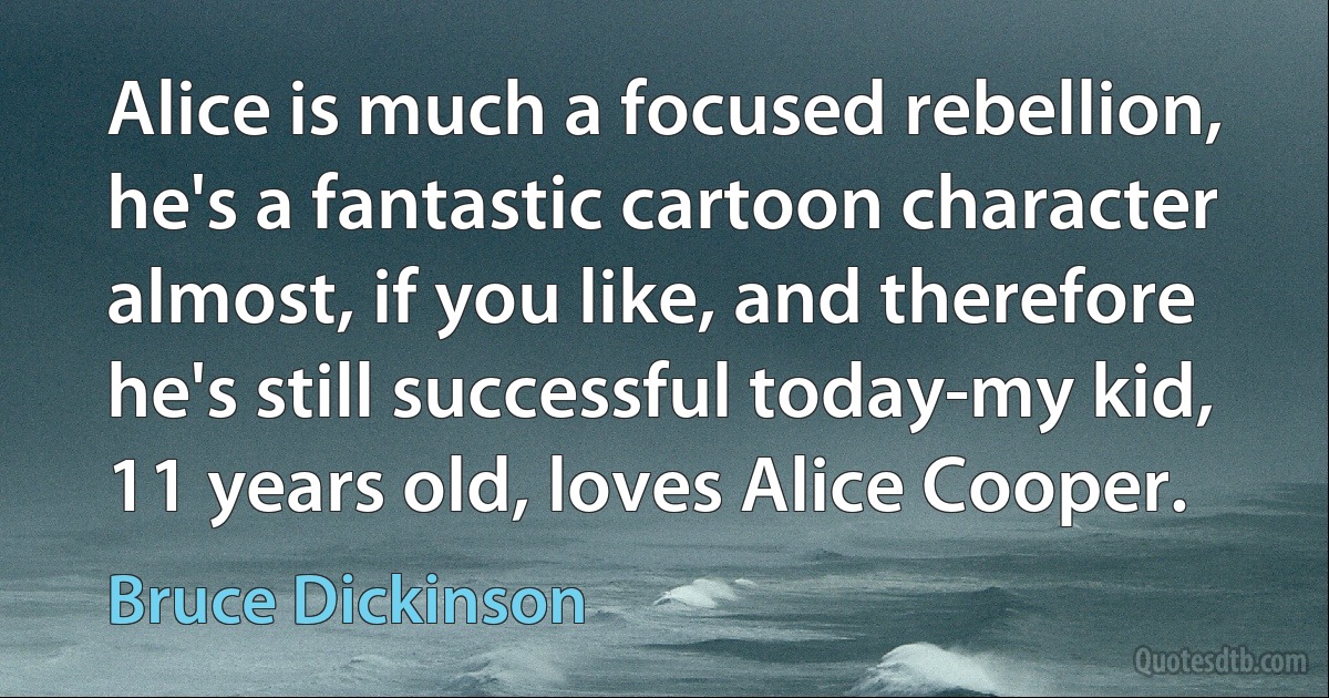 Alice is much a focused rebellion, he's a fantastic cartoon character almost, if you like, and therefore he's still successful today-my kid, 11 years old, loves Alice Cooper. (Bruce Dickinson)