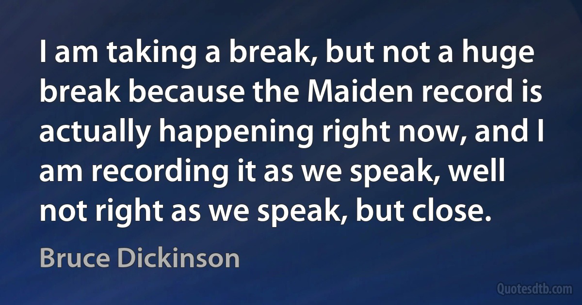 I am taking a break, but not a huge break because the Maiden record is actually happening right now, and I am recording it as we speak, well not right as we speak, but close. (Bruce Dickinson)