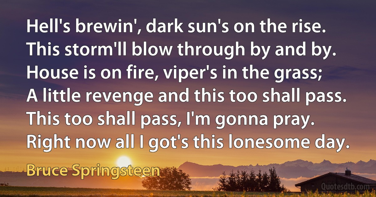 Hell's brewin', dark sun's on the rise.
This storm'll blow through by and by.
House is on fire, viper's in the grass;
A little revenge and this too shall pass.
This too shall pass, I'm gonna pray.
Right now all I got's this lonesome day. (Bruce Springsteen)