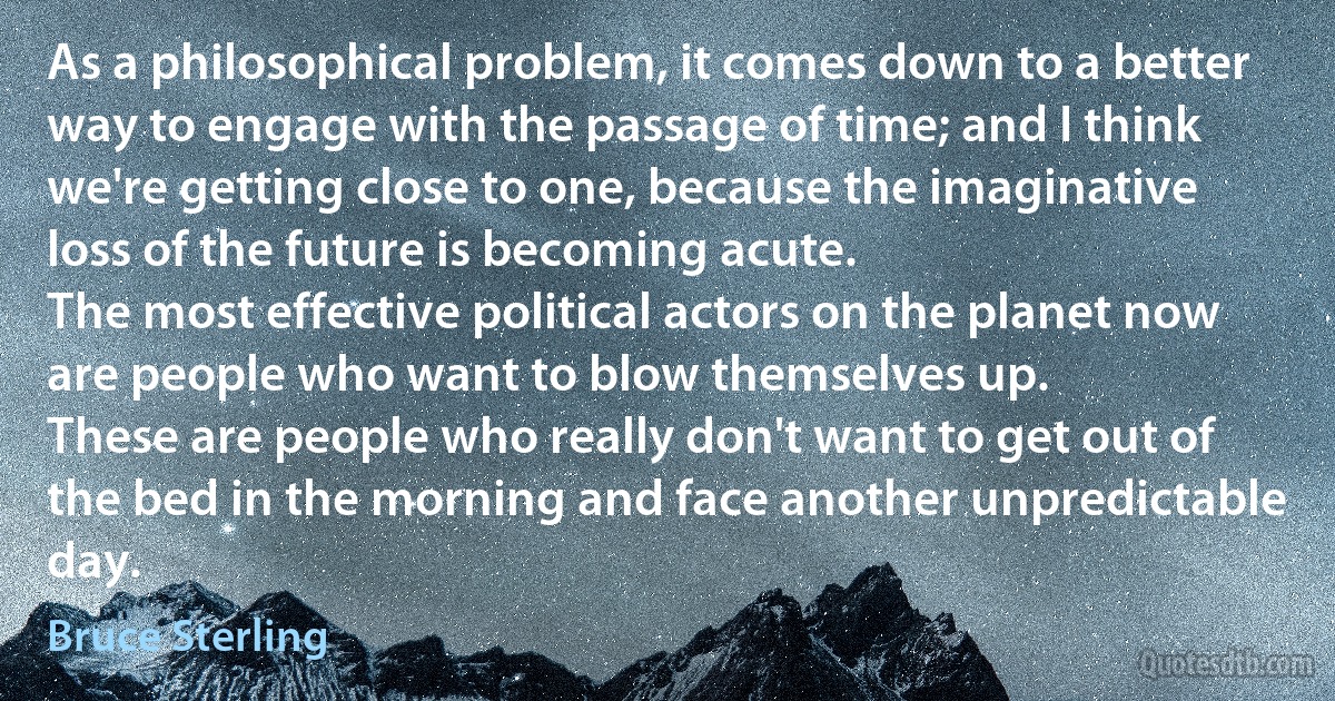 As a philosophical problem, it comes down to a better way to engage with the passage of time; and I think we're getting close to one, because the imaginative loss of the future is becoming acute.
The most effective political actors on the planet now are people who want to blow themselves up.
These are people who really don't want to get out of the bed in the morning and face another unpredictable day. (Bruce Sterling)