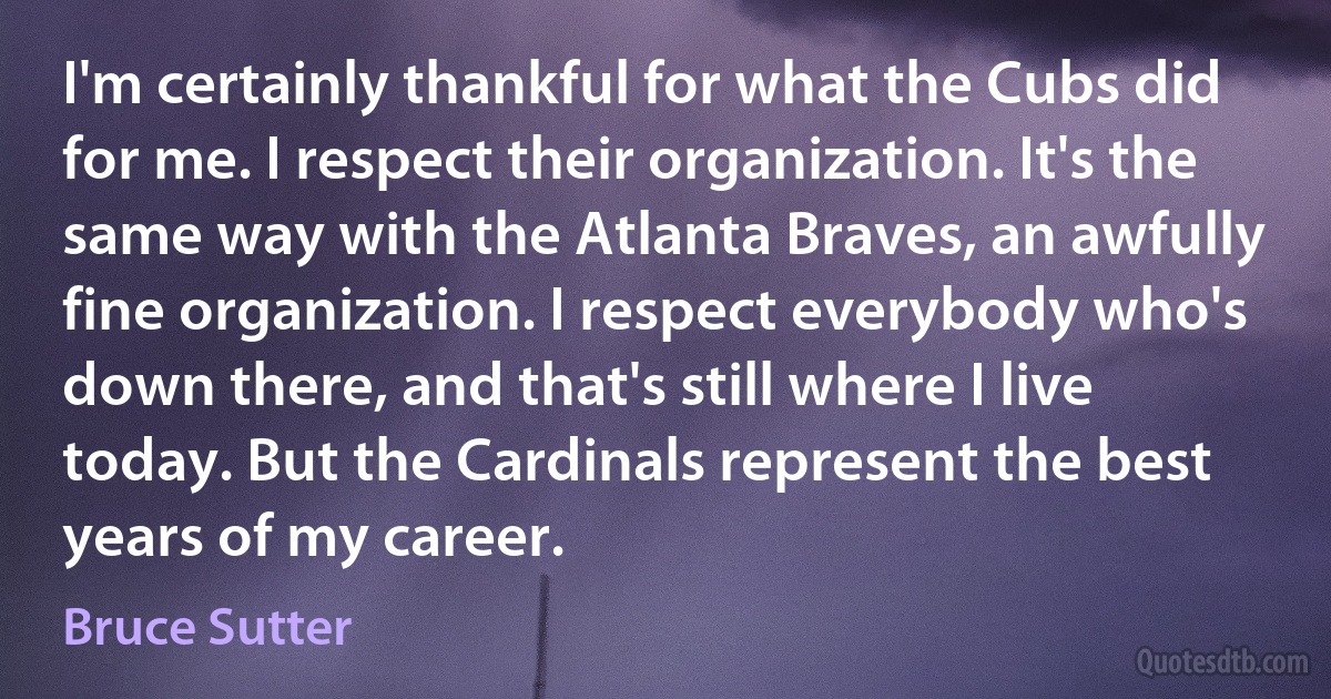 I'm certainly thankful for what the Cubs did for me. I respect their organization. It's the same way with the Atlanta Braves, an awfully fine organization. I respect everybody who's down there, and that's still where I live today. But the Cardinals represent the best years of my career. (Bruce Sutter)