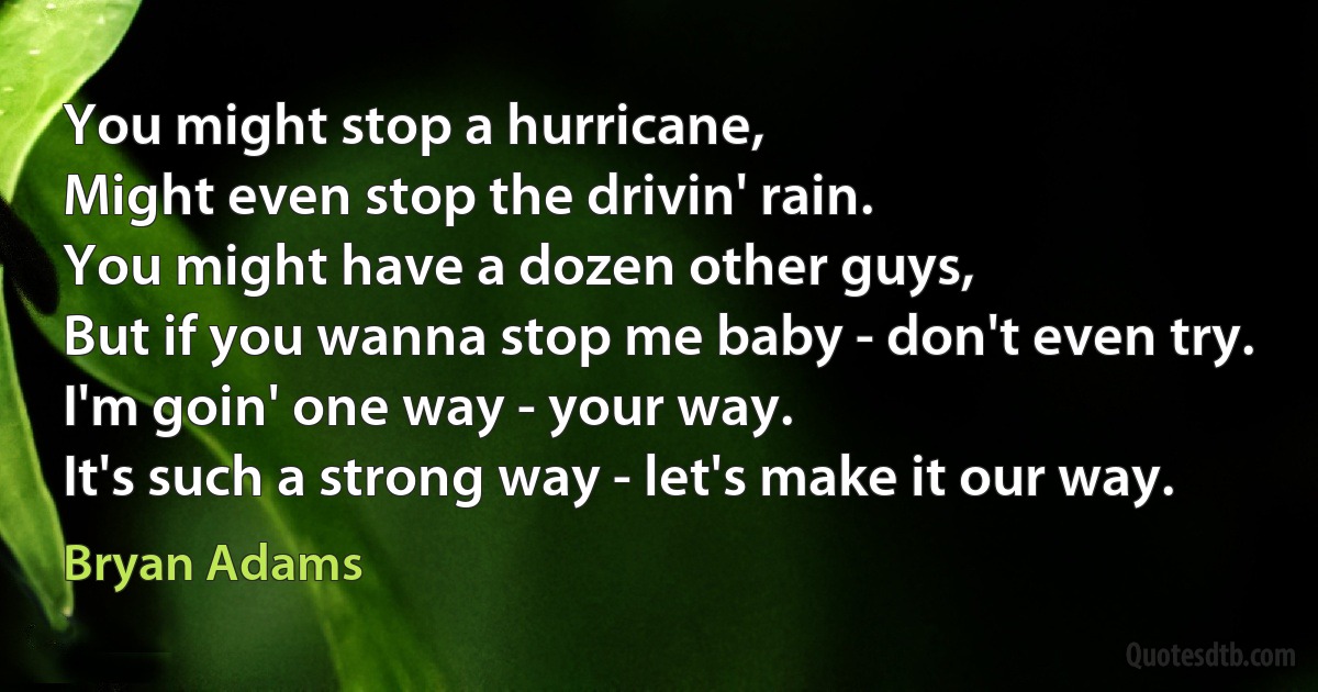 You might stop a hurricane,
Might even stop the drivin' rain.
You might have a dozen other guys,
But if you wanna stop me baby - don't even try.
I'm goin' one way - your way.
It's such a strong way - let's make it our way. (Bryan Adams)